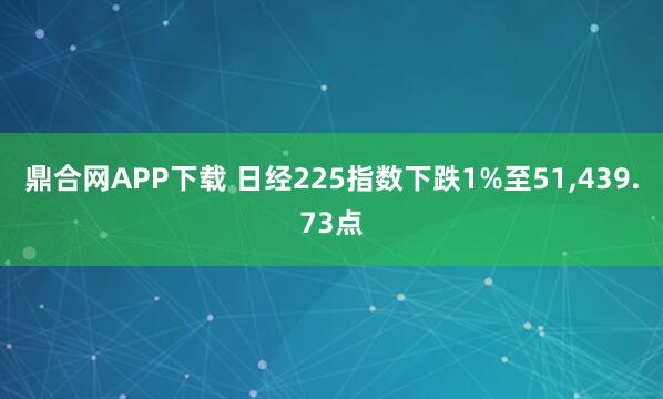 鼎合网APP下载 日经225指数下跌1%至51,439.73点