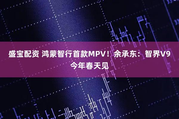 盛宝配资 鸿蒙智行首款MPV！余承东：智界V9今年春天见