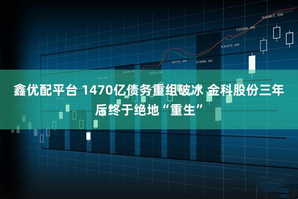 鑫优配平台 1470亿债务重组破冰 金科股份三年后终于绝地“重生”