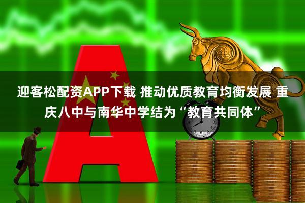 迎客松配资APP下载 推动优质教育均衡发展 重庆八中与南华中学结为“教育共同体”