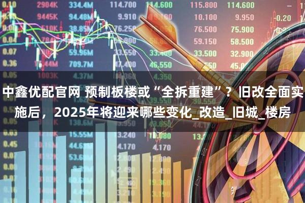 中鑫优配官网 预制板楼或“全拆重建”？旧改全面实施后，2025年将迎来哪些变化_改造_旧城_楼房
