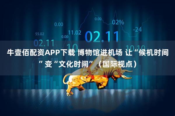 牛壹佰配资APP下载 博物馆进机场 让“候机时间”变“文化时间”（国际视点）