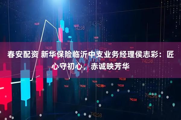 春安配资 新华保险临沂中支业务经理侯志彩：匠心守初心，赤诚映芳华
