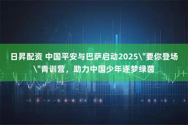 日昇配资 中国平安与巴萨启动2025＂要你登场＂青训营，助力中国少年逐梦绿茵