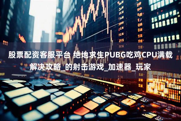 股票配资客服平台 绝地求生PUBG吃鸡CPU满载解决攻略_的射击游戏_加速器_玩家