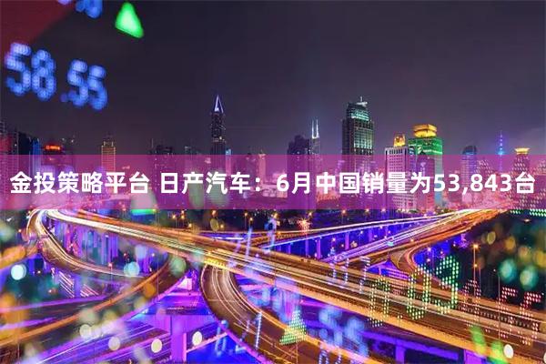 金投策略平台 日产汽车：6月中国销量为53,843台