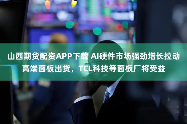 山西期货配资APP下载 AI硬件市场强劲增长拉动高端面板出货，TCL科技等面板厂将受益