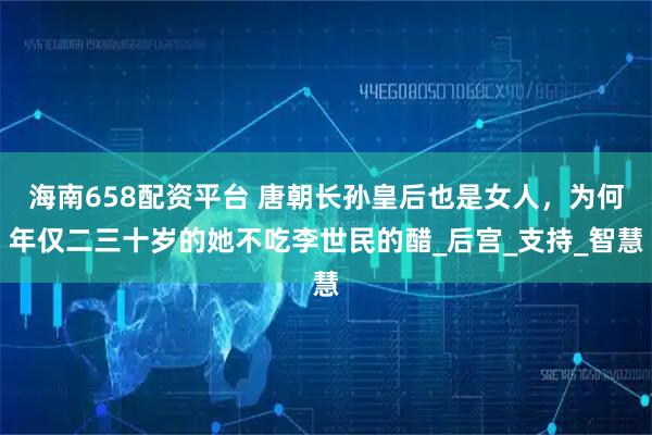 海南658配资平台 唐朝长孙皇后也是女人，为何年仅二三十岁的她不吃李世民的醋_后宫_支持_智慧