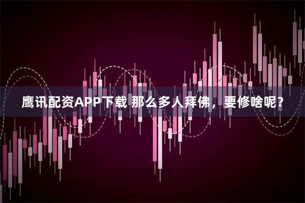 鹰讯配资APP下载 那么多人拜佛，要修啥呢？