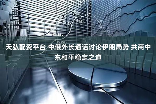 天弘配资平台 中俄外长通话讨论伊朗局势 共商中东和平稳定之道