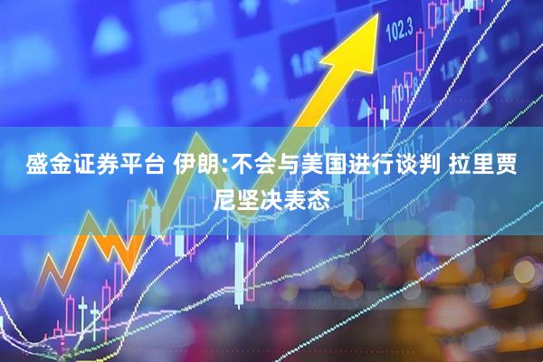 盛金证券平台 伊朗:不会与美国进行谈判 拉里贾尼坚决表态