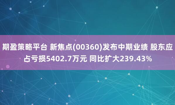 期盈策略平台 新焦点(00360)发布中期业绩 股东应占亏损5402.7万元 同比扩大239.43%