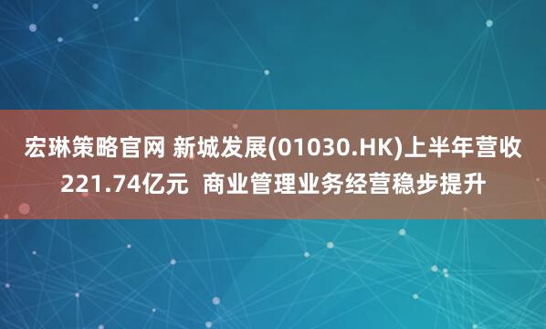 宏琳策略官网 新城发展(01030.HK)上半年营收221.74亿元  商业管理业务经营稳步提升