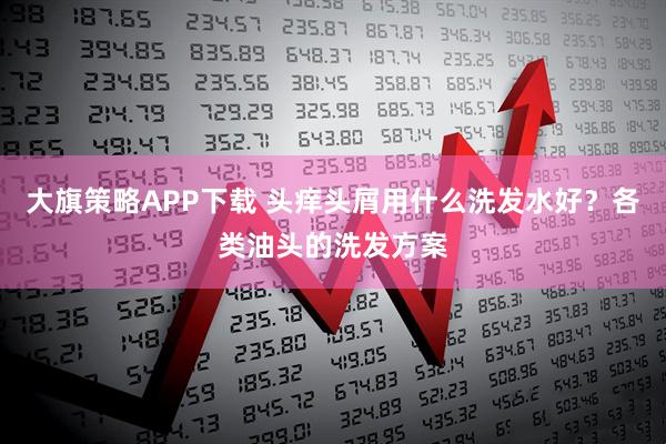 大旗策略APP下载 头痒头屑用什么洗发水好？各类油头的洗发方案