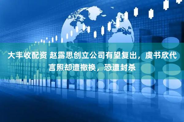 大丰收配资 赵露思创立公司有望复出，虞书欣代言照却遭撤换，恐遭封杀