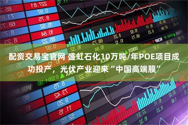 配资交易宝官网 盛虹石化10万吨/年POE项目成功投产，光伏产业迎来“中国高端膜”
