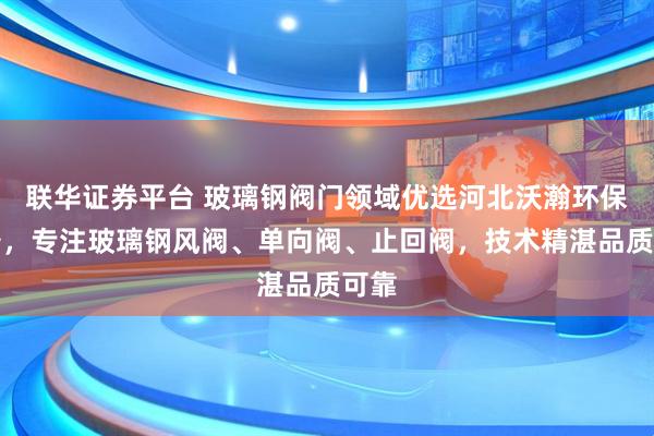 联华证券平台 玻璃钢阀门领域优选河北沃瀚环保设备，专注玻璃钢风阀、单向阀、止回阀，技术精湛品质可靠